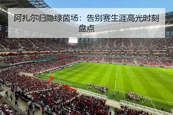 阿扎尔归隐绿茵场：告别赛生涯高光时刻盘点